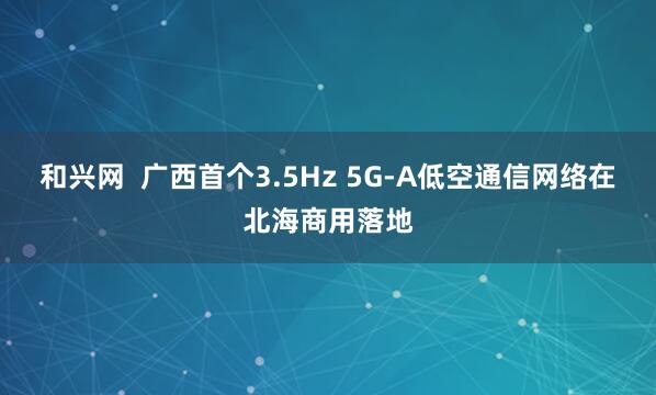 和兴网  广西首个3.5Hz 5G-A低空通信网络在北海商用落地