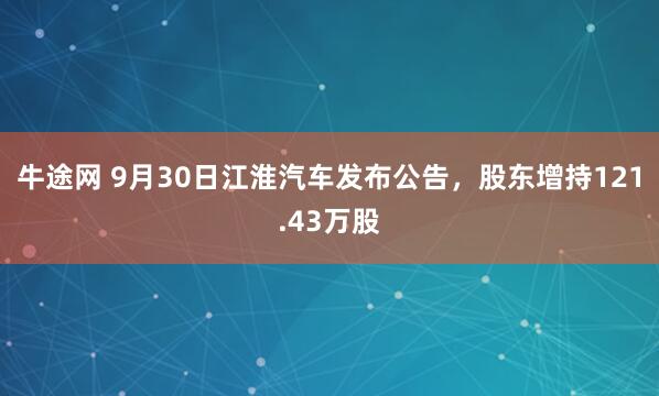 牛途网 9月30日江淮汽车发布公告,股东增持121.43万股