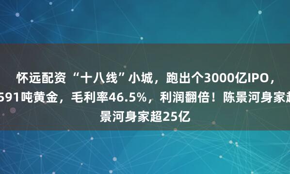 怀远配资 “十八线”小城，跑出个3000亿IPO，手握1591吨黄金，毛利率46.5%，利润翻倍！陈景河身家超25亿