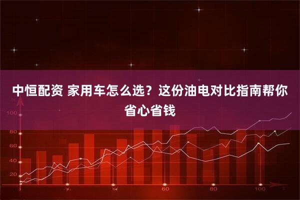 中恒配资 家用车怎么选？这份油电对比指南帮你省心省钱