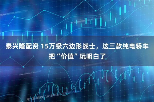 泰兴隆配资 15万级六边形战士，这三款纯电轿车把“价值”玩明白了