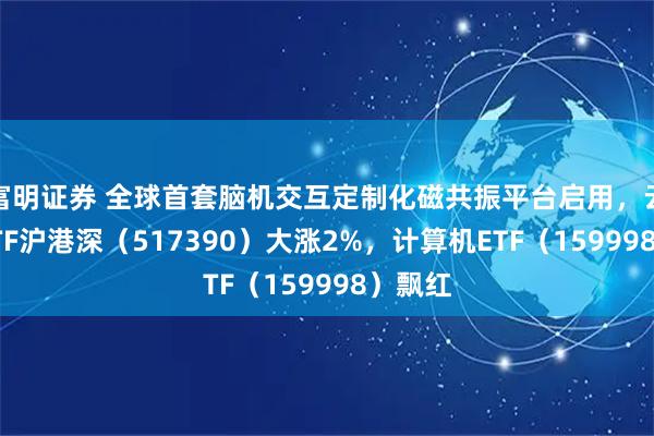 富明证券 全球首套脑机交互定制化磁共振平台启用，云计算ETF沪港深（517390）大涨2%，计算机ETF（159998）飘红
