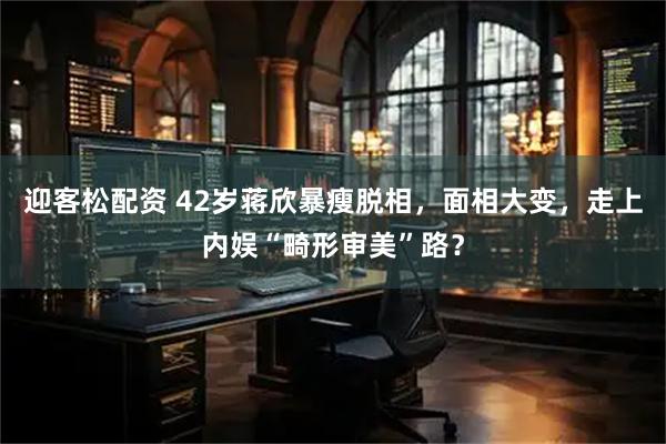 迎客松配资 42岁蒋欣暴瘦脱相，面相大变，走上内娱“畸形审美”路？