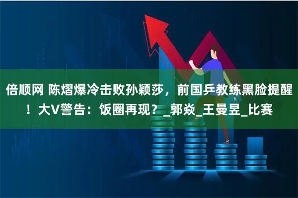 倍顺网 陈熠爆冷击败孙颖莎，前国乒教练黑脸提醒！大V警告：饭圈再现？_郭焱_王曼昱_比赛