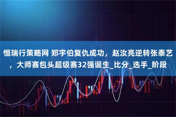 恒瑞行策略网 郑宇伯复仇成功，赵汝亮逆转张泰艺，大师赛包头超级赛32强诞生_比分_选手_阶段
