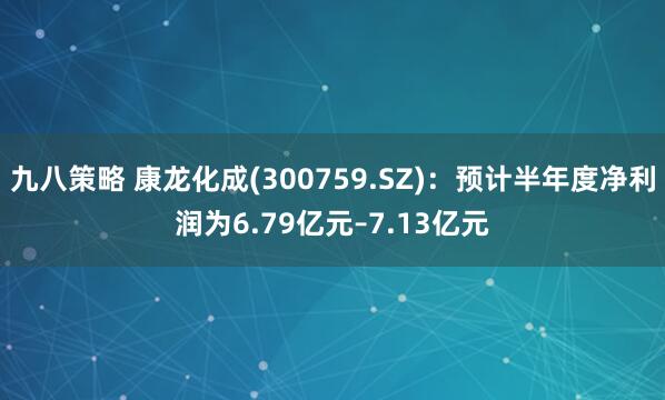 九八策略 康龙化成(300759.SZ)：预计半年度净利润为6.79亿元–7.13亿元