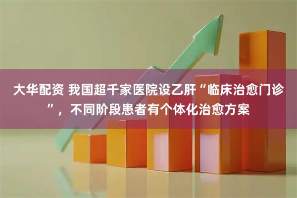 大华配资 我国超千家医院设乙肝“临床治愈门诊”，不同阶段患者有个体化治愈方案