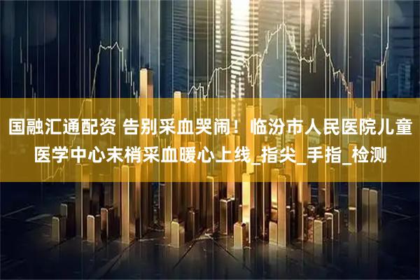 国融汇通配资 告别采血哭闹！临汾市人民医院儿童医学中心末梢采血暖心上线_指尖_手指_检测