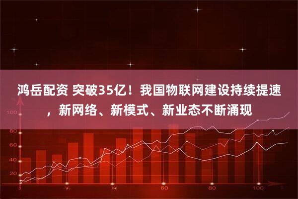 鸿岳配资 突破35亿！我国物联网建设持续提速，新网络、新模式、新业态不断涌现