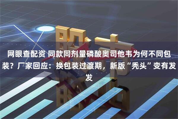 网眼查配资 同款同剂量磷酸奥司他韦为何不同包装？厂家回应：换包装过渡期，新版“秃头”变有发