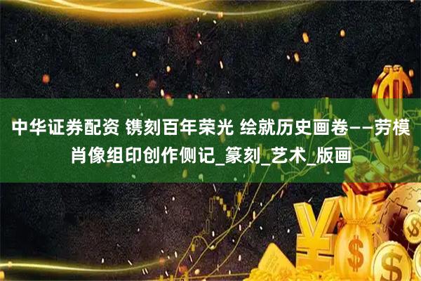 中华证券配资 镌刻百年荣光 绘就历史画卷——劳模肖像组印创作侧记_篆刻_艺术_版画