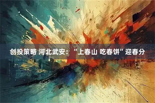创投策略 河北武安：“上春山 吃春饼”迎春分