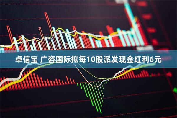 卓信宝 广咨国际拟每10股派发现金红利6元