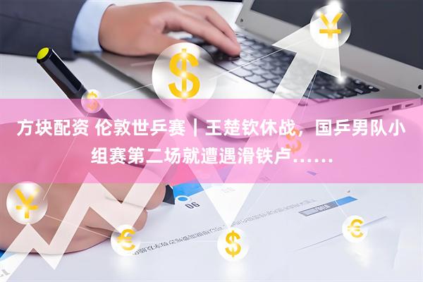 方块配资 伦敦世乒赛｜王楚钦休战，国乒男队小组赛第二场就遭遇滑铁卢……